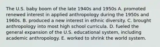 The U.S. baby boom of the late 1940s and 1950s A. promoted renewed interest in applied anthropology during the 1950s and 1960s. B. produced a new interest in ethnic diversity. C. brought anthropology into most high school curricula. D. fueled the general expansion of the U.S. educational system, including academic anthropology. E. worked to shrink the world system.