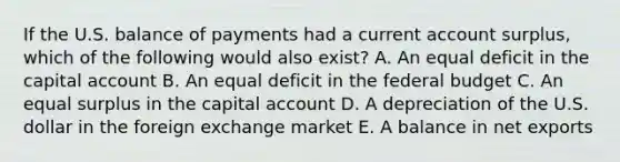 If the U.S. balance of payments had a current account surplus, which of the following would also exist? A. An equal deficit in the capital account B. An equal deficit in the federal budget C. An equal surplus in the capital account D. A depreciation of the U.S. dollar in the foreign exchange market E. A balance in net exports