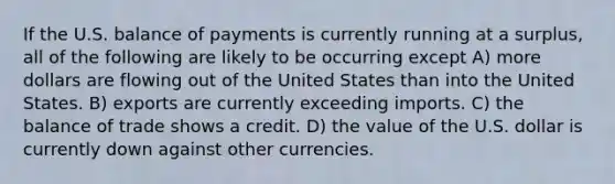 If the U.S. balance of payments is currently running at a surplus, all of the following are likely to be occurring except A) more dollars are flowing out of the United States than into the United States. B) exports are currently exceeding imports. C) the balance of trade shows a credit. D) the value of the U.S. dollar is currently down against other currencies.