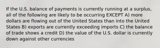 If the U.S. balance of payments is currently running at a surplus, all of the following are likely to be occurring EXCEPT A) more dollars are flowing out of the United States than into the United States B) exports are currently exceeding imports C) the balance of trade shows a credit D) the value of the U.S. dollar is currently down against other currencies