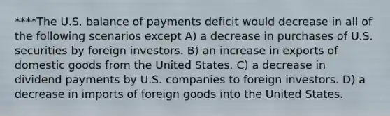 ****The U.S. balance of payments deficit would decrease in all of the following scenarios except A) a decrease in purchases of U.S. securities by foreign investors. B) an increase in exports of domestic goods from the United States. C) a decrease in dividend payments by U.S. companies to foreign investors. D) a decrease in imports of foreign goods into the United States.