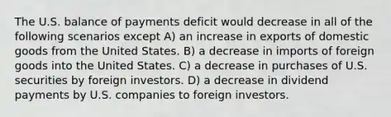 The U.S. balance of payments deficit would decrease in all of the following scenarios except A) an increase in exports of domestic goods from the United States. B) a decrease in imports of foreign goods into the United States. C) a decrease in purchases of U.S. securities by foreign investors. D) a decrease in dividend payments by U.S. companies to foreign investors.