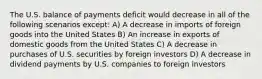 The U.S. balance of payments deficit would decrease in all of the following scenarios except: A) A decrease in imports of foreign goods into the United States B) An increase in exports of domestic goods from the United States C) A decrease in purchases of U.S. securities by foreign investors D) A decrease in dividend payments by U.S. companies to foreign investors