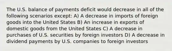 The U.S. balance of payments deficit would decrease in all of the following scenarios except: A) A decrease in imports of foreign goods into the United States B) An increase in exports of domestic goods from the United States C) A decrease in purchases of U.S. securities by foreign investors D) A decrease in dividend payments by U.S. companies to foreign investors