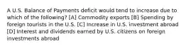 A U.S. Balance of Payments deficit would tend to increase due to which of the following? [A] Commodity exports [B] Spending by foreign tourists in the U.S. [C] Increase in U.S. investment abroad [D] Interest and dividends earned by U.S. citizens on foreign investments abroad