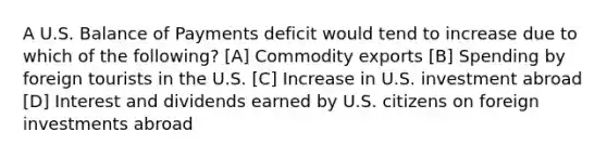 A U.S. Balance of Payments deficit would tend to increase due to which of the following? [A] Commodity exports [B] Spending by foreign tourists in the U.S. [C] Increase in U.S. investment abroad [D] Interest and dividends earned by U.S. citizens on foreign investments abroad