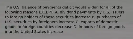 The U.S. balance of payments deficit would widen for all of the following reasons EXCEPT: A. dividend payments by U.S. issuers to foreign holders of those securities increase B. purchases of U.S. securities by foreigners increase C. exports of domestic goods to foreign countries decrease D. imports of foreign goods into the United States increase