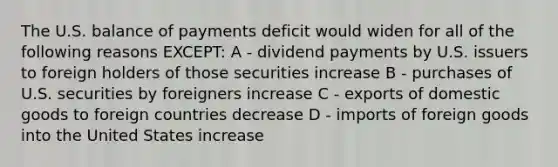 The U.S. balance of payments deficit would widen for all of the following reasons EXCEPT: A - dividend payments by U.S. issuers to foreign holders of those securities increase B - purchases of U.S. securities by foreigners increase C - exports of domestic goods to foreign countries decrease D - imports of foreign goods into the United States increase