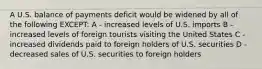 A U.S. balance of payments deficit would be widened by all of the following EXCEPT: A - increased levels of U.S. imports B - increased levels of foreign tourists visiting the United States C - increased dividends paid to foreign holders of U.S. securities D - decreased sales of U.S. securities to foreign holders