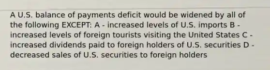 A U.S. balance of payments deficit would be widened by all of the following EXCEPT: A - increased levels of U.S. imports B - increased levels of foreign tourists visiting the United States C - increased dividends paid to foreign holders of U.S. securities D - decreased sales of U.S. securities to foreign holders