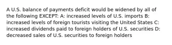 A U.S. balance of payments deficit would be widened by all of the following EXCEPT: A: increased levels of U.S. imports B: increased levels of foreign tourists visiting the United States C: increased dividends paid to foreign holders of U.S. securities D: decreased sales of U.S. securities to foreign holders