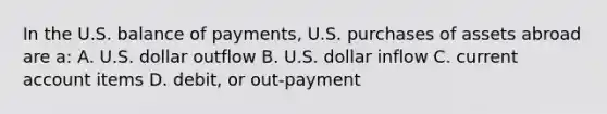 In the U.S. balance of payments, U.S. purchases of assets abroad are a: A. U.S. dollar outflow B. U.S. dollar inflow C. current account items D. debit, or out-payment