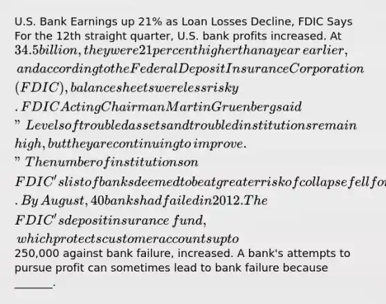 U.S. Bank Earnings up​ 21% as Loan Losses​ Decline, FDIC Says For the 12th straight​ quarter, U.S. bank profits increased. At​ 34.5 billion, they were 21 percent higher than a year​ earlier, and according to the Federal Deposit Insurance Corporation​ (FDIC), balance sheets were less risky. FDIC Acting Chairman Martin Gruenberg said​ "Levels of troubled assets and troubled institutions remain​ high, but they are continuing to​ improve." The number of institutions on​ FDIC's list of banks deemed to be at greater risk of collapse fell for a fifth straight quarter. By​ August, 40 banks had failed in 2012. The​ FDIC's deposit insurance​ fund, which protects customer accounts up to​250,000 against bank​ failure, increased. A​ bank's attempts to pursue profit can sometimes lead to bank failure because​ _______.