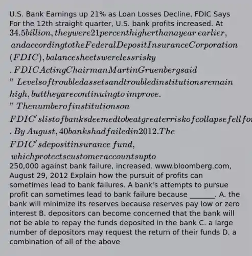 U.S. Bank Earnings up​ 21% as Loan Losses​ Decline, FDIC Says For the 12th straight​ quarter, U.S. bank profits increased. At​ 34.5 billion, they were 21 percent higher than a year​ earlier, and according to the Federal Deposit Insurance Corporation​ (FDIC), balance sheets were less risky. FDIC Acting Chairman Martin Gruenberg said​ "Levels of troubled assets and troubled institutions remain​ high, but they are continuing to​ improve." The number of institutions on​ FDIC's list of banks deemed to be at greater risk of collapse fell for a fifth straight quarter. By​ August, 40 banks had failed in 2012. The​ FDIC's deposit insurance​ fund, which protects customer accounts up to​250,000 against bank​ failure, increased. ​www.bloomberg.com, August​ 29, 2012 Explain how the pursuit of profits can sometimes lead to bank failures. A​ bank's attempts to pursue profit can sometimes lead to bank failure because​ _______. A. the bank will minimize its reserves because reserves pay low or zero interest B. depositors can become concerned that the bank will not be able to repay the funds deposited in the bank C. a large number of depositors may request the return of their funds D. a combination of all of the above