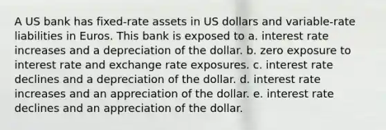 A US bank has fixed-rate assets in US dollars and variable-rate liabilities in Euros. This bank is exposed to a. interest rate increases and a depreciation of the dollar. b. zero exposure to interest rate and exchange rate exposures. c. interest rate declines and a depreciation of the dollar. d. interest rate increases and an appreciation of the dollar. e. interest rate declines and an appreciation of the dollar.