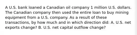 A U.S. bank loaned a Canadian oil company 1 million U.S. dollars. The Canadian company then used the entire loan to buy mining equipment from a U.S. company. As a result of these transactions, by how much and in which direction did: A. U.S. net exports change? B. U.S. net capital outflow change?