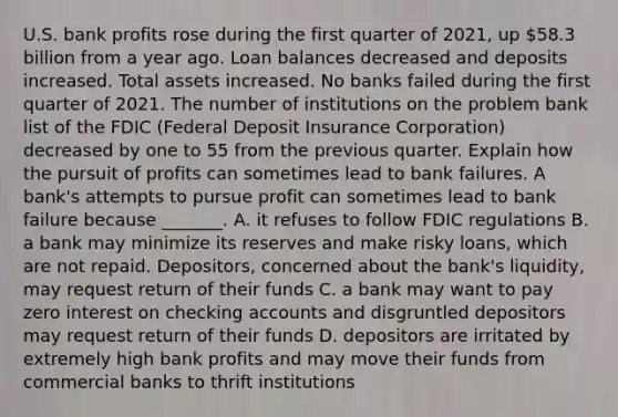 U.S. bank profits rose during the first quarter of​ 2021, up​ 58.3 billion from a year ago. Loan balances decreased and deposits increased. Total assets increased. No banks failed during the first quarter of 2021. The number of institutions on the problem bank list of the FDIC​ (Federal Deposit Insurance​ Corporation) decreased by one to 55 from the previous quarter. Explain how the pursuit of profits can sometimes lead to bank failures. A​ bank's attempts to pursue profit can sometimes lead to bank failure because​ _______. A. it refuses to follow FDIC regulations B. a bank may minimize its reserves and make risky​ loans, which are not repaid.​ Depositors, concerned about the​ bank's liquidity, may request return of their funds C. a bank may want to pay zero interest on checking accounts and disgruntled depositors may request return of their funds D. depositors are irritated by extremely high bank profits and may move their funds from commercial banks to thrift institutions