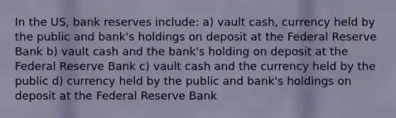 In the US, bank reserves include: a) vault cash, currency held by the public and bank's holdings on deposit at the Federal Reserve Bank b) vault cash and the bank's holding on deposit at the Federal Reserve Bank c) vault cash and the currency held by the public d) currency held by the public and bank's holdings on deposit at the Federal Reserve Bank