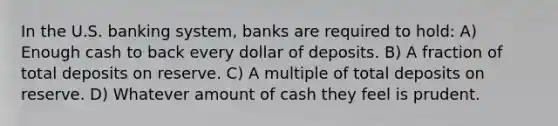 In the U.S. banking system, banks are required to hold: A) Enough cash to back every dollar of deposits. B) A fraction of total deposits on reserve. C) A multiple of total deposits on reserve. D) Whatever amount of cash they feel is prudent.