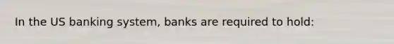 In the US banking system, banks are required to hold: