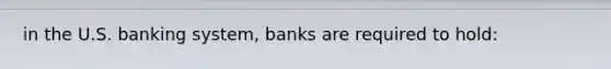 in the U.S. banking system, banks are required to hold: