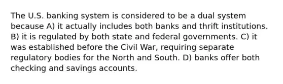 The U.S. banking system is considered to be a dual system because A) it actually includes both banks and thrift institutions. B) it is regulated by both state and federal governments. C) it was established before the Civil War, requiring separate regulatory bodies for the North and South. D) banks offer both checking and savings accounts.