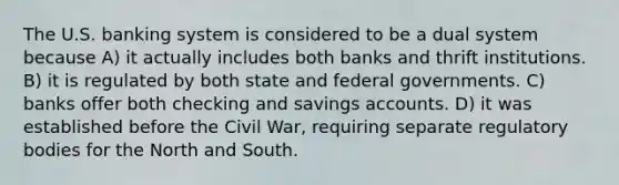 The U.S. banking system is considered to be a dual system because A) it actually includes both banks and thrift institutions. B) it is regulated by both state and federal governments. C) banks offer both checking and savings accounts. D) it was established before the Civil War, requiring separate regulatory bodies for the North and South.