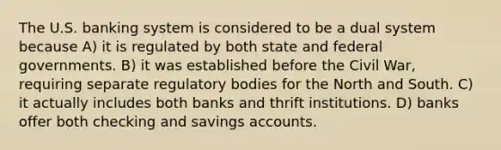 The U.S. banking system is considered to be a dual system because A) it is regulated by both state and federal governments. B) it was established before the Civil War, requiring separate regulatory bodies for the North and South. C) it actually includes both banks and thrift institutions. D) banks offer both checking and savings accounts.