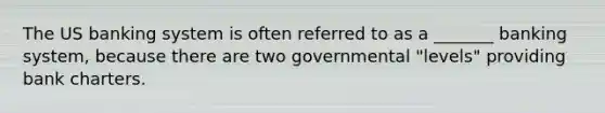 The US banking system is often referred to as a _______ banking system, because there are two governmental "levels" providing bank charters.