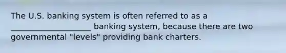 The U.S. banking system is often referred to as a ____________________ banking system, because there are two governmental "levels" providing bank charters.