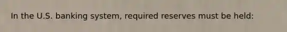 In the U.S. banking system, required reserves must be held: