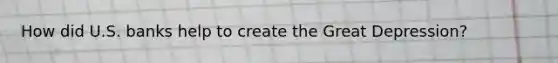 How did U.S. banks help to create the Great Depression?