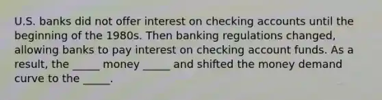 U.S. banks did not offer interest on checking accounts until the beginning of the 1980s. Then banking regulations changed, allowing banks to pay interest on checking account funds. As a result, the _____ money _____ and shifted the money demand curve to the _____.