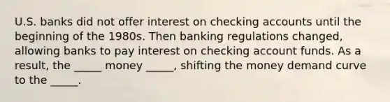 U.S. banks did not offer interest on checking accounts until the beginning of the 1980s. Then banking regulations changed, allowing banks to pay interest on checking account funds. As a result, the _____ money _____, shifting the money demand curve to the _____.