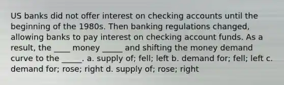 US banks did not offer interest on checking accounts until the beginning of the 1980s. Then banking regulations changed, allowing banks to pay interest on checking account funds. As a result, the ____ money _____ and shifting the money demand curve to the _____. a. supply of; fell; left b. demand for; fell; left c. demand for; rose; right d. supply of; rose; right