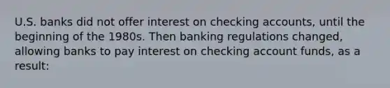 U.S. banks did not offer interest on checking accounts, until the beginning of the 1980s. Then banking regulations changed, allowing banks to pay interest on checking account funds, as a result: