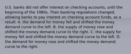 U.S. banks did not offer interest on checking accounts, until the beginning of the 1980s. Then banking regulations changed, allowing banks to pay interest on checking account funds, as a result: A. <a href='https://www.questionai.com/knowledge/klIDlybqd8-the-demand-for-money' class='anchor-knowledge'>the demand for money</a> fell and shifted the money demand curve to the left. B. the <a href='https://www.questionai.com/knowledge/kUIOOoB75i-supply-of-money' class='anchor-knowledge'>supply of money</a> rose and shifted the money demand curve to the right. C. the supply for money fell and shifted the money demand curve to the left. D. the demand for money rose and shifted the money demand curve to the right.