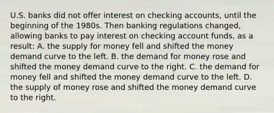 U.S. banks did not offer interest on checking accounts, until the beginning of the 1980s. Then banking regulations changed, allowing banks to pay interest on checking account funds, as a result: A. the supply for money fell and shifted the money demand curve to the left. B. the demand for money rose and shifted the money demand curve to the right. C. the demand for money fell and shifted the money demand curve to the left. D. the supply of money rose and shifted the money demand curve to the right.