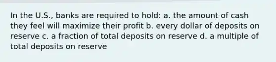 In the U.S., banks are required to hold: a. the amount of cash they feel will maximize their profit b. every dollar of deposits on reserve c. a fraction of total deposits on reserve d. a multiple of total deposits on reserve