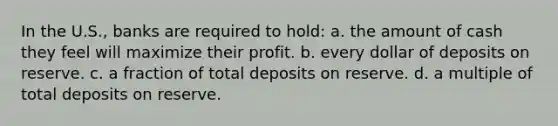 In the U.S., banks are required to hold: a. the amount of cash they feel will maximize their profit. b. every dollar of deposits on reserve. c. a fraction of total deposits on reserve. d. a multiple of total deposits on reserve.