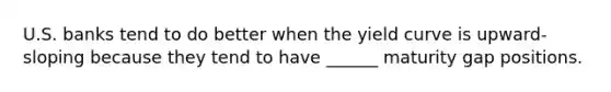 U.S. banks tend to do better when the yield curve is upward-sloping because they tend to have ______ maturity gap positions.