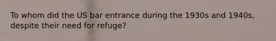 To whom did the US bar entrance during the 1930s and 1940s, despite their need for refuge?