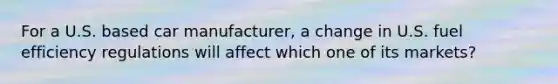 For a U.S. based car manufacturer, a change in U.S. fuel efficiency regulations will affect which one of its markets?