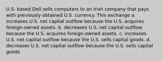 U.S- based Dell sells computers to an Irish company that pays with previously obtained U.S. currency. This exchange a. increases U.S. net capital outflow because the U.S. acquires foreign-owned assets. b. decreases U.S. net capital outflow because the U.S. acquires foreign-owned assets. c. increases U.S. net capital outflow because the U.S. sells capital goods. d. decreases U.S. net capital outflow because the U.S. sells capital goods