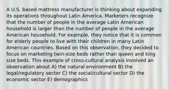 A U.S. based mattress manufacturer is thinking about expanding its operations throughout Latin America. Marketers recognize that the number of people in the average Latin American household is larger than the number of people in the average American household. For example, they notice that it is common for elderly people to live with their children in many Latin American countries. Based on this observation, they decided to focus on marketing twin-size beds rather than queen and king size beds. This example of cross-cultural analysis involved an observation about A) the natural environment B) the legal/regulatory sector C) the social/cultural sector D) the economic sector E) demographics