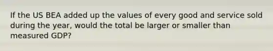 If the US BEA added up the values of every good and service sold during the year, would the total be larger or smaller than measured GDP?