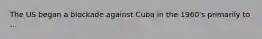 The US began a blockade against Cuba in the 1960's primarily to ...