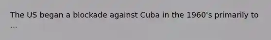 The US began a blockade against Cuba in the 1960's primarily to ...