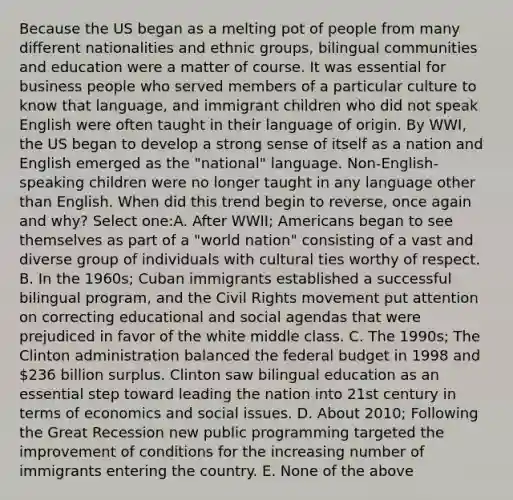 Because the US began as a melting pot of people from many different nationalities and ethnic groups, bilingual communities and education were a matter of course. It was essential for business people who served members of a particular culture to know that language, and immigrant children who did not speak English were often taught in their language of origin. By WWI, the US began to develop a strong sense of itself as a nation and English emerged as the "national" language. Non-English-speaking children were no longer taught in any language other than English. When did this trend begin to reverse, once again and why? Select one:A. After WWII; Americans began to see themselves as part of a "world nation" consisting of a vast and diverse group of individuals with cultural ties worthy of respect. B. In the 1960s; Cuban immigrants established a successful bilingual program, and the Civil Rights movement put attention on correcting educational and social agendas that were prejudiced in favor of the white middle class. C. The 1990s; The Clinton administration balanced the federal budget in 1998 and 236 billion surplus. Clinton saw bilingual education as an essential step toward leading the nation into 21st century in terms of economics and social issues. D. About 2010; Following the Great Recession new public programming targeted the improvement of conditions for the increasing number of immigrants entering the country. E. None of the above