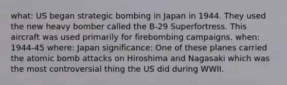 what: US began strategic bombing in Japan in 1944. They used the new heavy bomber called the B-29 Superfortress. This aircraft was used primarily for firebombing campaigns. when: 1944-45 where: Japan significance: One of these planes carried the atomic bomb attacks on Hiroshima and Nagasaki which was the most controversial thing the US did during WWII.